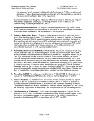 Department of Health Care Services RFO # HBE-DA-2011-01
Health Benefits Exchange Project RFO: Data Architect Services
Page 23 of 28
that safeguard which provides the highest level of protection to PHI from unauthorized
disclosure. Further, Business Associate must comply with changes to these standards
that occur after the effective date of this Agreement.
Business Associate shall designate a Security Officer to oversee its data security program
who shall be responsible for carrying out the requirements of this section and for
communicating on security matters with DHCS.
D. Mitigation of Harmful Effects. To mitigate, to the extent practicable, any harmful effect
that is known to Business Associate of a use or disclosure of PHI by Business Associate or
its subcontractors in violation of the requirements of this Addendum.
E. Business Associate’s Agents. To ensure that any agents, including subcontractors, to
whom Business Associate provides PHI received from or created or received by Business
Associate on behalf of DHCS, agree to the same restrictions and conditions that apply to
Business Associate with respect to such PHI, including implementation of reasonable and
appropriate administrative, physical, and technical safeguards to protect such PHI; and to
incorporate, when applicable, the relevant provisions of this Addendum into each
subcontract or subaward to such agents or subcontractors.
F. Availability of Information to DHCS and Individuals. To provide access as DHCS may
require, and in the time and manner designated by DHCS (upon reasonable notice and
during Business Associate’s normal business hours) to PHI in a Designated Record Set, to
DHCS (or, as directed by DHCS), to an Individual, in accordance with 45 CFR Section
164.524. Designated Record Set means the group of records maintained for DHCS that
includes medical, dental and billing records about individuals; enrollment, payment, claims
adjudication, and case or medical management systems maintained for DHCS health plans;
or those records used to make decisions about individuals on behalf of DHCS. Business
Associate shall use the forms and processes developed by DHCS for this purpose and shall
respond to requests for access to records transmitted by DHCS within fifteen (15) calendar
days of receipt of the request by producing the records or verifying that there are none.
G. Amendment of PHI. To make any amendment(s) to PHI that DHCS directs or agrees to
pursuant to 45 CFR Section 164.526, in the time and manner designated by DHCS.
H. Internal Practices. To make Business Associate’s internal practices, books and records
relating to the use and disclosure of PHI received from DHCS, or created or received by
Business Associate on behalf of DHCS, available to DHCS or to the Secretary of the U.S.
Department of Health and Human Services in a time and manner designated by DHCS or by
the Secretary, for purposes of determining DHCS’ compliance with the HIPAA regulations.
I. Documentation of Disclosures. To document and make available to DHCS or (at the
direction of DHCS) to an Individual such disclosures of PHI, and information related to such
disclosures, necessary to respond to a proper request by the subject Individual for an
accounting of disclosures of PHI, in accordance with 45 CFR 164.528.
 