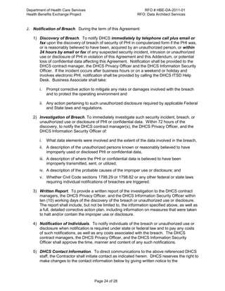 Department of Health Care Services RFO # HBE-DA-2011-01
Health Benefits Exchange Project RFO: Data Architect Services
Page 24 of 28
J. Notification of Breach. During the term of this Agreement:
1) Discovery of Breach. To notify DHCS immediately by telephone call plus email or
fax upon the discovery of breach of security of PHI in computerized form if the PHI was,
or is reasonably believed to have been, acquired by an unauthorized person, or within
24 hours by email or fax of any suspected security incident, intrusion or unauthorized
use or disclosure of PHI in violation of this Agreement and this Addendum, or potential
loss of confidential data affecting this Agreement. Notification shall be provided to the
DHCS contract manager, the DHCS Privacy Officer and the DHCS Information Security
Officer. If the incident occurs after business hours or on a weekend or holiday and
involves electronic PHI, notification shall be provided by calling the DHCS ITSD Help
Desk. Business Associate shall take:
i. Prompt corrective action to mitigate any risks or damages involved with the breach
and to protect the operating environment and
ii. Any action pertaining to such unauthorized disclosure required by applicable Federal
and State laws and regulations.
2) Investigation of Breach. To immediately investigate such security incident, breach, or
unauthorized use or disclosure of PHI or confidential data. Within 72 hours of the
discovery, to notify the DHCS contract manager(s), the DHCS Privacy Officer, and the
DHCS Information Security Officer of:
i. What data elements were involved and the extent of the data involved in the breach,
ii. A description of the unauthorized persons known or reasonably believed to have
improperly used or disclosed PHI or confidential data,
iii. A description of where the PHI or confidential data is believed to have been
improperly transmitted, sent, or utilized,
iv. A description of the probable causes of the improper use or disclosure; and
v. Whether Civil Code sections 1798.29 or 1798.82 or any other federal or state laws
requiring individual notifications of breaches are triggered.
3) Written Report. To provide a written report of the investigation to the DHCS contract
managers, the DHCS Privacy Officer, and the DHCS Information Security Officer within
ten (10) working days of the discovery of the breach or unauthorized use or disclosure.
The report shall include, but not be limited to, the information specified above, as well as
a full, detailed corrective action plan, including information on measures that were taken
to halt and/or contain the improper use or disclosure.
4) Notification of Individuals. To notify individuals of the breach or unauthorized use or
disclosure when notification is required under state or federal law and to pay any costs
of such notifications, as well as any costs associated with the breach. The DHCS
contract managers, the DHCS Privacy Officer, and the DHCS Information Security
Officer shall approve the time, manner and content of any such notifications.
5) DHCS Contact Information. To direct communications to the above referenced DHCS
staff, the Contractor shall initiate contact as indicated herein. DHCS reserves the right to
make changes to the contact information below by giving written notice to the
 