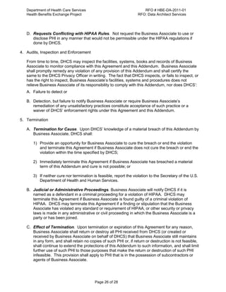 Department of Health Care Services RFO # HBE-DA-2011-01
Health Benefits Exchange Project RFO: Data Architect Services
Page 26 of 28
D. Requests Conflicting with HIPAA Rules. Not request the Business Associate to use or
disclose PHI in any manner that would not be permissible under the HIPAA regulations if
done by DHCS.
4. Audits, Inspection and Enforcement
From time to time, DHCS may inspect the facilities, systems, books and records of Business
Associate to monitor compliance with this Agreement and this Addendum. Business Associate
shall promptly remedy any violation of any provision of this Addendum and shall certify the
same to the DHCS Privacy Officer in writing. The fact that DHCS inspects, or fails to inspect, or
has the right to inspect, Business Associate’s facilities, systems and procedures does not
relieve Business Associate of its responsibility to comply with this Addendum, nor does DHCS’:
A. Failure to detect or
B. Detection, but failure to notify Business Associate or require Business Associate’s
remediation of any unsatisfactory practices constitute acceptance of such practice or a
waiver of DHCS’ enforcement rights under this Agreement and this Addendum.
5. Termination
A. Termination for Cause. Upon DHCS’ knowledge of a material breach of this Addendum by
Business Associate, DHCS shall:
1) Provide an opportunity for Business Associate to cure the breach or end the violation
and terminate this Agreement if Business Associate does not cure the breach or end the
violation within the time specified by DHCS;
2) Immediately terminate this Agreement if Business Associate has breached a material
term of this Addendum and cure is not possible; or
3) If neither cure nor termination is feasible, report the violation to the Secretary of the U.S.
Department of Health and Human Services.
B. Judicial or Administrative Proceedings. Business Associate will notify DHCS if it is
named as a defendant in a criminal proceeding for a violation of HIPAA. DHCS may
terminate this Agreement if Business Associate is found guilty of a criminal violation of
HIPAA. DHCS may terminate this Agreement if a finding or stipulation that the Business
Associate has violated any standard or requirement of HIPAA, or other security or privacy
laws is made in any administrative or civil proceeding in which the Business Associate is a
party or has been joined.
C. Effect of Termination. Upon termination or expiration of this Agreement for any reason,
Business Associate shall return or destroy all PHI received from DHCS (or created or
received by Business Associate on behalf of DHCS) that Business Associate still maintains
in any form, and shall retain no copies of such PHI or, if return or destruction is not feasible,
shall continue to extend the protections of this Addendum to such information, and shall limit
further use of such PHI to those purposes that make the return or destruction of such PHI
infeasible. This provision shall apply to PHI that is in the possession of subcontractors or
agents of Business Associate.
 