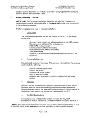 Department of Health Care Services RFO # HBE-DA-2011-01
Health Benefits Exchange Project RFO: Data Architect Services
Page 3 of 28
selection team to determine and verify the contractor’s ability to perform the tasks and
activities defined in the contractor’s offer.
D. RFO RESPONSE CONTENT
IMPORTANT: The Company References, Resumes, and Key Staff Qualifications
(Attachment A) must be submitted in a file or files separate from the other document(s)
in the contractor’s response.
The following documents must be included in all offers:
1. Cover Letter
The cover letter must include the title and number of this RFO as well as the
contractor’s:
 Company name, contact and address as listed on the DGS contract
 Name and email address of the contact person
 DGS CMAS contract number
 Small Business number (if applicable)
 DVBE certification number (if applicable)
 Total offer amount
 Signature of an individual authorized to enter into contracts for the
contractor.
2. Company References
Provide two (2) customer references. The reference information for the company
must include the following:
 name of customer organization
 name of the project
 company role on the project
 types of services provided
 customer point of contact – including e-mail address and phone
number
3. Resumes*
Provide a resume of the relevant experience for each contractor staff person
proposed. Resume entries should clearly demonstrate that the experience
requirements described in the “Key Staff Qualifications form” in Attachment A of
the RFO are met. Submit only your top two candidates for this RFO.
4. Key Staff Qualifications*
For each proposed contractor staff person, complete the “Key Staff
Qualifications” form in Attachment A. Note that the form requires a minimum of

IMPORTANT: The Company References, Resumes, and Key Staff Qualifications (Attachment A) must
be submitted in a file or files separate from the other document(s) in the contractor’s response.
 
