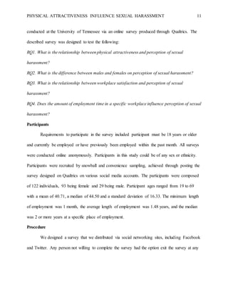 PHYSICAL ATTRACTIVENESS INFLUENCE SEXUAL HARASSMENT 11
conducted at the University of Tennessee via an online survey produced through Qualtrics. The
described survey was designed to test the following:
RQ1. What is the relationship between physical attractiveness and perception of sexual
harassment?
RQ2. What is the difference between males and females on perception of sexual harassment?
RQ3. What is the relationship between workplace satisfaction and perception of sexual
harassment?
RQ4. Does the amount of employment time in a specific workplace influence perception of sexual
harassment?
Participants
Requirements to participate in the survey included participant must be 18 years or older
and currently be employed or have previously been employed within the past month. All surveys
were conducted online anonymously. Participants in this study could be of any sex or ethnicity.
Participants were recruited by snowball and convenience sampling, achieved through posting the
survey designed on Qualtrics on various social media accounts. The participants were composed
of 122 individuals, 93 being female and 29 being male. Participant ages ranged from 19 to 69
with a mean of 40.71, a median of 44.50 and a standard deviation of 16.33. The minimum length
of employment was 1 month, the average length of employment was 1.48 years, and the median
was 2 or more years at a specific place of employment.
Procedure
We designed a survey that we distributed via social networking sites, including Facebook
and Twitter. Any person not willing to complete the survey had the option exit the survey at any
 