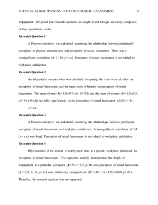 PHYSICAL ATTRACTIVENESS INFLUENCE SEXUAL HARASSMENT 13
employment. We posed four research questions we sought to test through our survey composed
of three quantitative scales.
ResearchQuestion 1
A Pearson correlation was calculated examining the relationship between participants’
perception of physical attractiveness and perception of sexual harassment. There was a
nonsignificant correlation of -0.136 (p= n.s). Perception of sexual harassment is not related to
workplace satisfaction.
ResearchQuestion 2
An independent samples t-test was calculated comparing the mean score of males on
perception of sexual harassment and the mean score of females on perception of sexual
harassment. The mean of men (M= 126.897, sd= 19.762) and the mean of women (M= 132.602,
sd= 18.449) did not differ significantly on the perception of sexual harassment t(120)=-1.43,
p= n.s.
ResearchQuestion 3
A Pearson correlation was calculated examining the relationships between participants’
perception of sexual harassment and workplace satisfaction. A nonsignificant correlation of .04
(p= n.s.) was found. Perception of sexual harassment is not related to workplace satisfaction.
ResearchQuestion 4
RQ4 examined if the amount of employment time in a specific workplace influenced the
perception of sexual harassment. The regression analysis demonstrated that length of
employment in a particular workplace (β=.55, t= 5.2, p>.01) and perception of sexual harassment
(β =.028, t=.31, p>.01) were statistically nonsignificant (R2=0.001, F(1,120)=0.098, p>.05).
Therefore, the research question was not supported.
 