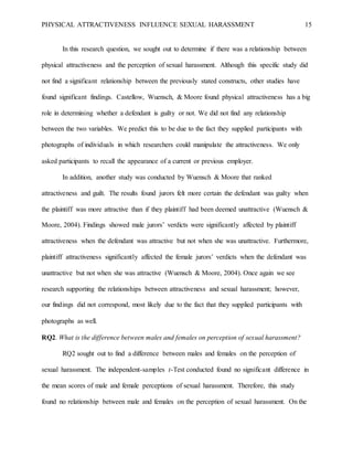 PHYSICAL ATTRACTIVENESS INFLUENCE SEXUAL HARASSMENT 15
In this research question, we sought out to determine if there was a relationship between
physical attractiveness and the perception of sexual harassment. Although this specific study did
not find a significant relationship between the previously stated constructs, other studies have
found significant findings. Castellow, Wuensch, & Moore found physical attractiveness has a big
role in determining whether a defendant is guilty or not. We did not find any relationship
between the two variables. We predict this to be due to the fact they supplied participants with
photographs of individuals in which researchers could manipulate the attractiveness. We only
asked participants to recall the appearance of a current or previous employer.
In addition, another study was conducted by Wuensch & Moore that ranked
attractiveness and guilt. The results found jurors felt more certain the defendant was guilty when
the plaintiff was more attractive than if they plaintiff had been deemed unattractive (Wuensch &
Moore, 2004). Findings showed male jurors’ verdicts were significantly affected by plaintiff
attractiveness when the defendant was attractive but not when she was unattractive. Furthermore,
plaintiff attractiveness significantly affected the female jurors’ verdicts when the defendant was
unattractive but not when she was attractive (Wuensch & Moore, 2004). Once again we see
research supporting the relationships between attractiveness and sexual harassment; however,
our findings did not correspond, most likely due to the fact that they supplied participants with
photographs as well.
RQ2. What is the difference between males and females on perception of sexual harassment?
RQ2 sought out to find a difference between males and females on the perception of
sexual harassment. The independent-samples t-Test conducted found no significant difference in
the mean scores of male and female perceptions of sexual harassment. Therefore, this study
found no relationship between male and females on the perception of sexual harassment. On the
 