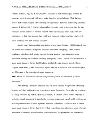 PHYSICAL ATTRACTIVENESS INFLUENCE SEXUAL HARASSMENT 16
contrary, Rotundo, Nguyen, & Sackett (2001) conducted a study to investigate whether the
magnitude of the female-male difference varied based on type of behavior. Their findings
showed that women perceive a broader range of social-sexual behaviors as harassing (Rotundo,
Nguyen, & Sackett, 2001). Our lack of parallelism in results could be due to the fact that they
conducted a meta-analysis of previous research while we conducted a new study with new
participants. In their meta-analysis they could have purposely omitted analyzing studies with
results differing from their intended outcomes.
Another study that contradicts our findings is one where Dougherty (1999) claimed men
and women have different standpoints on sexual harassment (Dougherty, 1999). Further
conclusions stated men and women may use the same language when discussing sexual
harassment, but they have different meanings (Dougherty, 1999). Our lack of correspondence in
results could be due to the fact that Dougherty conducted a meta-analysis as well. Baker,
Terpstra, and Cutler’s (1990) study results agreed with our study in that there are no biological
sex differences in the perception of sexual harassment.
RQ3. What is the relationship between workplace satisfaction and perception of sexual
harassment?
After running a Pearson Correlation test, our results showed no significant relationship
between workplace satisfaction and perception of sexual harassment. Our results are in contrast
to a study conducted by Nielsen, Bjørkelo, Notelaers, & Einarsen (2010) claimed exposure to
workplace sexual harassment is undoubtedly correlated to increased mental health problems and
reduced job satisfaction (Nielsen, Bjørkelo, Notelaers, & Einarsen. 2010). Our lack of similar
results could be due to the fact that 40.8% of their respondents reported being a target of sexual
harassment or unwanted sexual attention. We did not ask if our participants had experienced
 