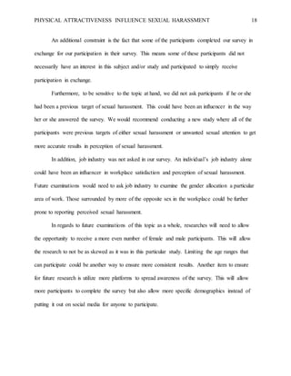 PHYSICAL ATTRACTIVENESS INFLUENCE SEXUAL HARASSMENT 18
An additional constraint is the fact that some of the participants completed our survey in
exchange for our participation in their survey. This means some of these participants did not
necessarily have an interest in this subject and/or study and participated to simply receive
participation in exchange.
Furthermore, to be sensitive to the topic at hand, we did not ask participants if he or she
had been a previous target of sexual harassment. This could have been an influencer in the way
her or she answered the survey. We would recommend conducting a new study where all of the
participants were previous targets of either sexual harassment or unwanted sexual attention to get
more accurate results in perception of sexual harassment.
In addition, job industry was not asked in our survey. An individual’s job industry alone
could have been an influencer in workplace satisfaction and perception of sexual harassment.
Future examinations would need to ask job industry to examine the gender allocation a particular
area of work. Those surrounded by more of the opposite sex in the workplace could be further
prone to reporting perceived sexual harassment.
In regards to future examinations of this topic as a whole, researches will need to allow
the opportunity to receive a more even number of female and male participants. This will allow
the research to not be as skewed as it was in this particular study. Limiting the age ranges that
can participate could be another way to ensure more consistent results. Another item to ensure
for future research is utilize more platforms to spread awareness of the survey. This will allow
more participants to complete the survey but also allow more specific demographics instead of
putting it out on social media for anyone to participate.
 