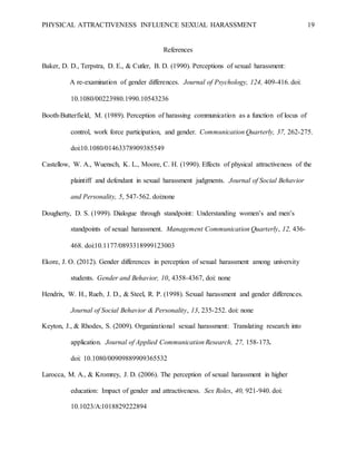 PHYSICAL ATTRACTIVENESS INFLUENCE SEXUAL HARASSMENT 19
References
Baker, D. D., Terpstra, D. E., & Cutler, B. D. (1990). Perceptions of sexual harassment:
A re-examination of gender differences. Journal of Psychology, 124, 409-416. doi:
10.1080/00223980.1990.10543236
Booth‐Butterfield, M. (1989). Perception of harassing communication as a function of locus of
control, work force participation, and gender. Communication Quarterly, 37, 262-275.
doi:10.1080/01463378909385549
Castellow, W. A., Wuensch, K. L., Moore, C. H. (1990). Effects of physical attractiveness of the
plaintiff and defendant in sexual harassment judgments. Journal of Social Behavior
and Personality, 5, 547-562. doi:none
Dougherty, D. S. (1999). Dialogue through standpoint: Understanding women’s and men’s
standpoints of sexual harassment. Management Communication Quarterly, 12, 436-
468. doi:10.1177/0893318999123003
Ekore, J. O. (2012). Gender differences in perception of sexual harassment among university
students. Gender and Behavior, 10, 4358-4367, doi: none
Hendrix, W. H., Rueb, J. D., & Steel, R. P. (1998). Sexual harassment and gender differences.
Journal of Social Behavior & Personality, 13, 235-252. doi: none
Keyton, J., & Rhodes, S. (2009). Organizational sexual harassment: Translating research into
application. Journal of Applied Communication Research, 27, 158-173.
doi: 10.1080/00909889909365532
Larocca, M. A., & Kromrey, J. D. (2006). The perception of sexual harassment in higher
education: Impact of gender and attractiveness. Sex Roles, 40, 921-940. doi:
10.1023/A:1018829222894
 