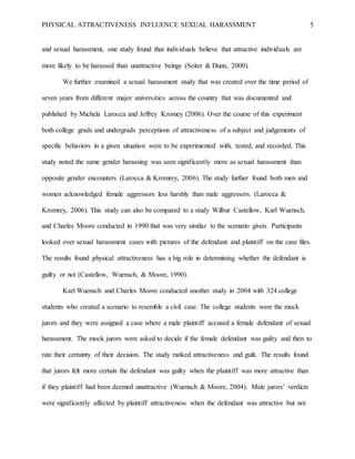 PHYSICAL ATTRACTIVENESS INFLUENCE SEXUAL HARASSMENT 5
and sexual harassment, one study found that individuals believe that attractive individuals are
more likely to be harassed than unattractive beings (Seiter & Dunn, 2000).
We further examined a sexual harassment study that was created over the time period of
seven years from different major universities across the country that was documented and
published by Michela Larocca and Jeffrey Kromey (2006). Over the course of this experiment
both college grads and undergrads perceptions of attractiveness of a subject and judgements of
specific behaviors in a given situation were to be experimented with, tested, and recorded. This
study noted the same gender harassing was seen significantly more as sexual harassment than
opposite gender encounters (Larocca & Kromrey, 2006). The study further found both men and
women acknowledged female aggressors less harshly than male aggressors. (Larocca &
Kromrey, 2006). This study can also be compared to a study Wilbur Castellow, Karl Wuensch,
and Charles Moore conducted in 1990 that was very similar to the scenario given. Participants
looked over sexual harassment cases with pictures of the defendant and plaintiff on the case files.
The results found physical attractiveness has a big role in determining whether the defendant is
guilty or not (Castellow, Wuensch, & Moore, 1990).
Karl Wuensch and Charles Moore conducted another study in 2004 with 324 college
students who created a scenario to resemble a civil case. The college students were the mock
jurors and they were assigned a case where a male plaintiff accused a female defendant of sexual
harassment. The mock jurors were asked to decide if the female defendant was guilty and then to
rate their certainty of their decision. The study ranked attractiveness and guilt. The results found
that jurors felt more certain the defendant was guilty when the plaintiff was more attractive than
if they plaintiff had been deemed unattractive (Wuensch & Moore, 2004). Male jurors’ verdicts
were significantly affected by plaintiff attractiveness when the defendant was attractive but not
 