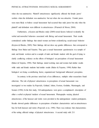 PHYSICAL ATTRACTIVENESS INFLUENCE SEXUAL HARASSMENT 6
when she was unattractive. Plaintiff attractiveness significantly affected the female jurors’
verdicts when the defendant was unattractive but not when she was attractive. Female jurors
were more likely to believe sexual harassment had occurred than male jurors but only when the
plaintiff and defendant were different in attractiveness (Wuensch & Moore, 2004).
Furthermore, a Keyton and Rhodes study (2009) tested factors believed to identify the
verbal and nonverbal behaviors associated with flirting and sexual harassment. Their results
contradicted earlier findings that stated women are better at identifying social-sexual behavior
(Keyton & Rhodes, 2009). Their findings did not show any gender differences that correspond to
findings from Baker and Terpstra. They gave a sexual harassment questionnaire to a sample of
male and female workers and to a sample of male and female student with the goal of trying to
clarify conflicting evidence on the effects of biological sex perceptions of sexual harassment
(Baker & Terpstra, 1990). Their findings stated working men and women had similar results
while male and female students had similar results (Baker & Terpstra, 1990). Rather than
biological sex being a contributing factor, organizational background influenced perception.
In contrary to the previous noted lack of sex differences, multiple other researchers found
otherwise. The role of physical attractiveness in perceptions of sexual harassment was
investigated in two studies by Popovich, Gehlauf, Jolton, Everton, Godinho, Mastrangelo, and
Somers (1996). In the first study, 164 undergraduates were given a complainant's description of
either a verbal or physical incident of sexual harassment. Photographs varying physical
attractiveness of the harasser and victim were provided to the undergraduate student participants.
Results showed gender differences in perceptions of incident characteristics and an attractiveness
bias for both harasser and victim (Popovich et al., 1996). There was evidence that characteristics
of the setting affected ratings of physical attractiveness. A second study with 211
 