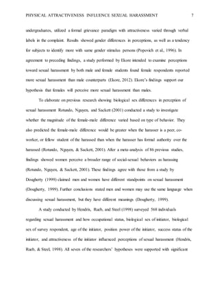 PHYSICAL ATTRACTIVENESS INFLUENCE SEXUAL HARASSMENT 7
undergraduates, utilized a formal grievance paradigm with attractiveness varied through verbal
labels in the complaint. Results showed gender differences in perceptions, as well as a tendency
for subjects to identify more with same gender stimulus persons (Popovich et al., 1996). In
agreement to preceding findings, a study performed by Ekore intended to examine perceptions
toward sexual harassment by both male and female students found female respondents reported
more sexual harassment than male counterparts (Ekore, 2012). Ekore’s findings support our
hypothesis that females will perceive more sexual harassment than males.
To elaborate on previous research showing biological sex differences in perception of
sexual harassment Rotundo, Nguyen, and Sackett (2001) conducted a study to investigate
whether the magnitude of the female-male difference varied based on type of behavior. They
also predicted the female-male difference would be greater when the harasser is a peer, co-
worker, or fellow student of the harassed than when the harasser has formal authority over the
harassed (Rotundo, Nguyen, & Sackett, 2001). After a meta-analysis of 86 previous studies,
findings showed women perceive a broader range of social-sexual behaviors as harassing
(Rotundo, Nguyen, & Sackett, 2001). These findings agree with those from a study by
Dougherty (1999) claimed men and women have different standpoints on sexual harassment
(Dougherty, 1999). Further conclusions stated men and women may use the same language when
discussing sexual harassment, but they have different meanings (Dougherty, 1999).
A study conducted by Hendrix, Rueb, and Steel (1998) surveyed 568 individuals
regarding sexual harassment and how occupational status, biological sex of initiator, biological
sex of survey respondent, age of the initiator, position power of the initiator, success status of the
initiator, and attractiveness of the initiator influenced perceptions of sexual harassment (Hendrix,
Rueb, & Steel, 1998). All seven of the researchers’ hypotheses were supported with significant
 