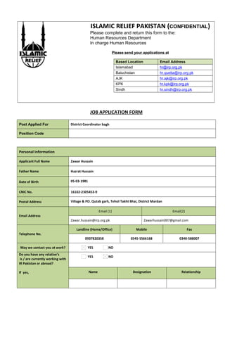 ISLAMIC RELIEF PAKISTAN (CONFIDENTIAL)
Please complete and return this form to the:
Human Resources Department
In charge Human Resources
Please send your applications at
Based Location Email Address
Islamabad hr@irp.org.pk
Baluchistan hr.quetta@irp.org.pk
AJK hr.ajk@irp.org.pk
KPK hr.kpk@irp.org.pk
Sindh hr.sindh@irp.org.pk
JOB APPLICATION FORM
Post Applied For District Coordinator bagh
Position Code
Personal Information
Applicant Full Name Zawar Hussain
Father Name Hazrat Hussain
Date of Birth 05-03-1981
CNIC No. 16102-2305453-9
Postal Address Village & PO. Qutab garh, Tehsil Takht Bhai, District Mardan
Email Address
Email (1) Email(2)
Zawar.hussain@irp.org.pk Zawarhussain007@gmail.com
Telephone No.
Landline (Home/Office) Mobile Fax
0937820358 0345-5566168 0340-588007
May we contact you at work? YES NO
Do you have any relative’s
is / are currently working with
IR Pakistan or abroad?
If yes,
YES NO
Name Designation Relationship
 