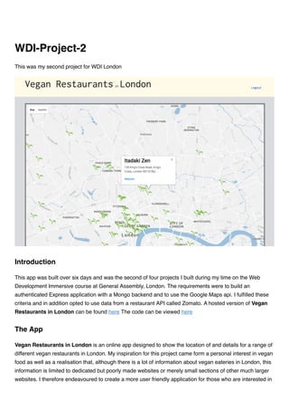 This was my second project for WDI London
This app was built over six days and was the second of four projects I built during my time on the Web
Development Immersive course at General Assembly, London. The requirements were to build an
authenticated Express application with a Mongo backend and to use the Google Maps api. I fulﬁlled these
criteria and in addition opted to use data from a restaurant API called Zomato. A hosted version of Vegan
Restaurants in London can be found here The code can be viewed here
Vegan Restaurants in London is an online app designed to show the location of and details for a range of
different vegan restaurants in London. My inspiration for this project came form a personal interest in vegan
food as well as a realisation that, although there is a lot of information about vegan eateries in London, this
information is limited to dedicated but poorly made websites or merely small sections of other much larger
websites. I therefore endeavoured to create a more user friendly application for those who are interested in
WDI-Project-2
Introduction
The App
 