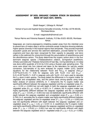 ASSESSMENT OF SOIL ORGANIC CARBON STOCK IN SEAGRASS
BEDS OF GAZI BAY, KENYA.
Okoth Reagan1, Githaiga N. Michael2
1School of pure and Applied Science Kenyatta University, P.O Box 16778-80100,
Mombasa-Kenya.
E-mail: reaganokoth@hotmail.com
2Kenya Marine and Fisheries Research Institute, P.O Box 81651-80100, Mombasa-
Kenya.
Seagrasses are marine angiosperms inhabiting coastal areas from the intertidal zone
to several tens of meters deep in all the continents except Antarctica showing relatively
higher species diversity in the tropical regions than temperate. They provide important
ecosystem goods and services like sediment stabilization, provide habitat for marine
organisms and have also been recognized for their capacity to sequester and store
carbon in the sediment for a long time through the accumulation of autochthonous and
the allochthonous carbon. This study determines the organic carbon stock in the four
dominant seagrass species (Thalassodendron ciliatum, Syringodium isoetifolium,
Enhalus acoroides and Thalassia hemprichii) of Gazi Bay. Coring extending to 1m deep
was done within quadrats of 0.5m by 0.5m using a Russian peat sampling corer. The
cores were sliced into 5cm interval and taken to the laboratory for wet-dry weight
conversion. Sub-samples of 5g were analysed for organic matter (LOI). General
equations for the relationship between %LOI and %Corg in seagrass (%Corg=
0.43*%LOI-0.33) r2= 0.96 for seagrass soils with %LOI >0.2 and (Corg= -
0.21+0.40*%LOI) r2= 0.87 in seagrass soils with %LOI <0.2 were used to calculate
the Corg stock in each species. The study tested the differences in % organic matter for
vegetated and unvegetated sites, and the carbon stock among species using single
factor analysis of variance (ANOVA). In T. hemprichii, the % organic matter was
significantly different between the seagrass vegetated and the un-vegetated areas (F(1,
180) = 13.54; p =0.002) but not with depth in both the seagrass vegetated and un-
vegetated areas (F(9, 180) =0.85; p =0.567). In T. ciliatum, the % organic matter was
highly significantly different between the seagrass vegetated and the un-vegetated
areas (F (1, 180) = 123.84, p < 0.001) but was not statistically significantly different with
depth between the seagrass vegetated and unvegetated areas (F (9, 180) = 0.60; p =
0.794). In E. acoroides, the % organic matter was highly significantly different between
the seagrass vegetated and the un-vegetated areas (F (1, 180) = 13.54; p = 0.002) but
was not significantly different with depth between the seagrass vegetated and un-
vegetated areas (F (9, 180) = 1.01; p = 0.437. In S. isoetifolium, the % organic matter
was highly significantly different between the seagrass vegetated and the un-vegetated
areas (F (1, 180) = 179.62; p < 0.001) but was not significantly different with depth
between the seagrass vegetated and un- vegetated areas (F (9, 180) = 0.21; p = 0.983).
 
