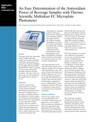 Application
Note:
AP-MIB-MSFC01-0908
An Easy Determination of the Antioxidant
Power of Beverage Samples with Thermo
Scientific Multiskan FC Microplate
Photometer
Jorma Lampinen, Arto Perälä, Reija-Riitta Harinen and Marika Raitio, Thermo Fisher Scientific Oy, Vantaa, Finland
Summary
This paper shows how antioxidant
power of different beverage
samples can be easily and rapidly
tested with a photometric assay
using Thermo Scientific Multiskan
FC microplate photometer. With
Multiskan® FC reader it is possible
to measure these antioxidants
with high sensitivity and assay
robustness. The assay is also very
fast to perform, the total time for
the complete assay is around 5 -
10 min.
Introduction
Oxidative stress has been
demonstrated to be involved
in many diseases including
atherochlerosis, Parkinson disease
and cancer. Oxidative stress is
caused by an imbalance between
the production of reactive oxygen
and a biological system’s ability to
detoxify the reactive intermediates,
or easily repair the resulting
damages. The most common
forms of reactive oxygen are free
radicals like superoxide anions,
hydroxy radicals and alkoxy or
peroxy radicals, which start chain
reactions that damage cells.
Antioxidants are molecules
capable of slowing or
preventing the oxidation of
other molecules, therefore
protecting cells from
the oxidation damages.
Antioxidants can remove
free radical intermediates,
and inhibit other oxidation
reactions by being
oxidized themselves.
Antioxidants are often
reducing agents such as
thiols or polyphenols. Commonly
known examples of antioxidants
are vitamins E and C, uric acid,
carotenes and glutathione.
This paper describes how the
total antioxidant capacity of the
unknown samples can be measured
with the photometric assay. The
assay is based on the reduction of
bivalent copper ion, Cu2+, to Cu+
by the antioxidants present on
the sample. This reduced form of
copper is then selectively bound
to chromogenic compound to
form a complex that has strong
absorbance at 490 nm. The assay
is calibrated by using a known
concentration series of standard
antioxidant.
Materials and Methods
The beverage samples used to
measure antioxidant power
were 100% natural orange and
apple juices as well as green,
black and white tea. Antioxidant
power was determined using
photometric Total Antioxidant
Power kit (Cat. no. TA 01) from
Oxford Biomedical Research Inc.
(Oxford, MI, USA) and clear flat
bottom 96-well Thermo Scientific
Immulon 1B microplates (Cat. no.
3355). The assay was performed
according to the kit instructions
except that vitamin B analogue
TroloxTM
((±)-6-Hydroxy-2,5,7,8-
tetramethylchromane-2-carboxylic
acid. Sigma-Aldrich, Cat. no.
56510) was used as a standard for
calibrating the assay.
The Trolox calibration series with
seven calibrators was prepared
to cover the concentration range
of 0.78 – 50 μM. Beverage
samples were tested with three
dilutions: undiluted, 1:5 and
1:10 dilutions. A 200 μl aliquot
of each calibrator and sample
dilution was added as duplicate
into a 96-well microplate. Then,
the background absorbance of the
plate was measured with 492 nm
with Multiskan FC controlled by
Thermo Scientific SkanIt Software
version 2.5. After that, 50 μl of the
Copper Solution was added. The
assay plate was then incubated for
three minutes at room temperature
and the reaction was stopped by
adding 50 μl of the Stop Solution.
The absorbance of the plate
was then read again at 492 nm
immediately.
The results were calculated
according to kit instructions.
Background absorbance of each
well before the addition of the
Copper Solution was subtracted
from the final absorbance values
and a linear calibration curve was
prepared based on these subtracted
 