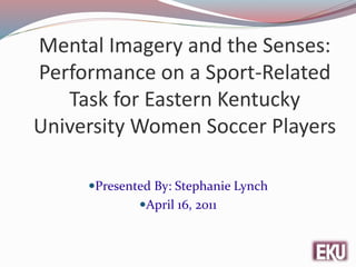 Mental Imagery and the Senses:
Performance on a Sport-Related
Task for Eastern Kentucky
University Women Soccer Players
Presented By: Stephanie Lynch
April 16, 2011
 