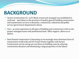 BACKGROUND
 Ayrton Construction CC, 100% Black owned and managed was established in
2008 and specialises in the provision of quality general building construction
and maintenance services to domestic, commercial, industrial and public
service (government department) clients.
 Our + 40 years experience in all types of building and construction with on site
project managed teams with professional back office support, allows us to
deliver.
 We have worked on many projects such as Hermanus CDC Clinic (Project
Management), Overstrand Municipality, Caledon Secondary School (Project
Management) and Lowville Secondary School (Project Management) just to
mention a view. Did other smaller work such as paving in Sandbaai, painting a
swimming pool, doing fencing in Fisherhaven etc.
 