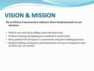 VISION & MISSION
We at AYrton Construction embrace three fundamentals in our
mission:
 Pride in our work always adding value with team work.
 Embrace training and applying new methods in construction.
 Keep updated with all aspects in construction and green building practices.
 Quality building construction and maintenance services at competitive rates –
no short cuts, no reworks!
 