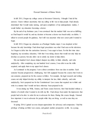 X
PAGE 1 OF 2
Personal Statement of Briana Morris
In fall 2011, I began my college career at Stevenson University. I thought I had all the
answers. I knew without uncertainty that my calling in life was to help people. I had already
determined that I would study nursing, and upon completion of my undergraduate studies, I
would further my education becoming a doctor.
By the end of my freshman year, I was convinced that the medical field was not as fulfilling
as I had hoped it would be, and my decision to become a doctor was based solely on clichés. I
talked to several people for guidance, but I still was uncertain what new career path I wanted to
begin.
In fall 2012, I began my education as a Paralegal Studies major. I was skeptical at first
because the only knowledge I had about legal procedures was what I had seen on the television.
As I began to delve into the curriculum however, I was eager to learn. For the first time since
beginning my secondary education, I felt that I was taking classes that would not only help me
develop as a person, but also allow me to satisfy my desire to help others.
My one hundred level classes helped sharpen my ability to think critically, and write
analytically. After completing my one hundred level courses, I was able to use the skills
acquired, and apply them to my upper level classes.
As I continued in the program, I saw a direct correlation from one class to another. Each
semester became progressively challenging, but I felt equipped because the courses that I took in
one semester, prepared me for the courses to follow. For example, the legal research and writing
course not only helped develop my ability to interpret the law, think critically, and write
analytically, but it prepared me for the Constitutional Law course that required me to think and
write in a manner that I would not have otherwise been prepared to do.
It was during my Wills, Estates, and Trusts course however, that I had decided without a
shadow of a doubt what I wanted to do with my life. I had always been under the impression that
people had to be alive in order for me to advocate for them. During this course though, I learned
how important it was to advocate for people while they are living, as well as once they are
deceased.
In spring 2014, I gained an even deeper appreciation for advocacy and compassion. I had the
privilege of taking an Elder Law course, and gained another prospective on life. As a young
 