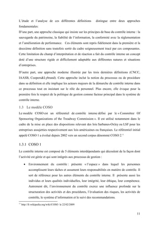 11
L’étude et l’analyse de ces différentes définitions distingue entre deux approches
fondamentales:
D’une part, une approche classique qui insiste sur les principes de base du contrôle interne : la
sauvegarde du patrimoine, la fiabilité de l’information, la conformité avec la réglementation
et l’amélioration de performance. Ces éléments sont repris fidèlement dans la première et la
deuxième définition sans toutefois sortir du cadre soigneusement tracé par ces composantes.
Cette limitation du champ d’interprétation et de réaction a fait du contrôle interne un concept
doté d’une structure rigide et difficilement adaptable aux différentes natures et situations
d’entreprises.
D’autre part, une approche moderne illustrée par les trois dernières définitions (CNCC,
IAASB, Coopers&Lybrand). Cette approche inclut la notion du processus ou de procédure
dans sa définition et elle implique les acteurs majeurs de la démarche de contrôle interne dans
ce processus tout en insistant sur le rôle du personnel. Plus encore, elle évoque pour la
première fois le respect de la politique de gestion comme facteur principal dans le système de
contrôle interne.
1.3 Le modèle COSO
Le modèle COSO est un référentiel de contrôle interne défini par le « Committee Of
Sponsoring Organizations of the Treadway Commission ». Il est utilisé notamment dans le
cadre de la mise en place des dispositions relevant des lois Sarbanes-Oxley ou LSF pour les
entreprises assujetties respectivement aux lois américaines ou françaises. Le référentiel initial
appelé COSO 1 a évolué depuis 2002 vers un second corpus dénommé COSO 2.11
1.3.1 COSO 1
Le contrôle interne est composé de 5 éléments interdépendants qui découlent de la façon dont
l’activité est gérée et qui sont intégrés aux processus de gestion :
• Environnement du contrôle : présente « l’espace » dans lequel les personnes
accomplissent leurs tâches et assument leurs responsabilités en matière de contrôle. Il
sert de référence pour les autres éléments du contrôle interne. Il présente aussi les
individus et leurs qualités individuelles, leur intégrité, leur éthique, leur compétence.
Autrement dit, l’environnement du contrôle exerce une influence profonde sur la
structuration des activités et des procédures, l’évaluation des risques, les activités de
contrôle, le système d’information et le suivi des recommandations.
11
http://fr.wikipedia.org/wiki/COSO le 22/02/2009
 