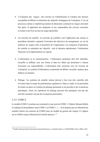 12
• L’évaluation des risques : elle consiste en l’identification et l’analyse des facteurs
susceptibles d’affecter la réalisation des objectifs stratégiques de l’entreprise. C’est un
processus continu et répétitif qui permet de déterminer comment les risques devraient
être gérés. Il appartient aux dirigeants et aux responsables des services concernés
d’évaluer et de fixer un taux de risque admissible.
• Les activités de contrôle : les activités de contrôles sont l’application des normes et
procédures destinées à garantir l’exécution des directives du management en vue de
maîtriser les risques réels et potentiels de l’organisation. Les catégories d’opérations
de contrôle se rattachant aux objectifs sont le domaine opérationnel, l’information
financière et la réglementation en vigueur.
• L’information et la communication : l’information pertinente doit être identifiée,
recueillie et diffusée sous une forme et dans les délais qui permettent à chacun
d’assumer ces responsabilités. L’information doit concerner tous les niveaux de
l’entreprise. Le système d’information va permettre de définir, recueillir, analyser puis
diffuser ces données.
• Pilotage : les systèmes de contrôle interne doivent à leur tour être contrôlés afin
d’évaluer dans le temps les performances qualitatives. Dans ce cadre, il est primordial
de mettre en place un système de pilotage permanent et de procéder à des évaluations
périodiques. Ainsi, les opérations de pilotage peuvent être pratiquées soit par des
activités courantes soit par des évaluations ponctuelles.
1.3.2 COSO 2
Le modèle COSO 2 constitue une continuité et une suite de COSO 1. Fréderic Bernard définit
et explique la dissemblance entre COSO 1 et COSO 2 : « ... Il ne propose pas un référentiel de
contrôle interne (au contraire de COSO) mais un modèle de gestion des risques. Il s’appuie
sur le COSO comme référentiel de Contrôle Interne.» 12
12
Frédéric Bernard, Rémi Gayraud et Laurent Rousseau, « Contrôle interne », Ed.MAXIMA, Paris, 2006, p 303
 