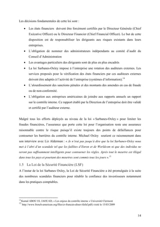 14
Les décisions fondamentales de cette loi sont :
• Les états financiers doivent être forcément certifiés par le Directeur Générale (Chief
Exécutive Officer) ou le Directeur Financier (Chief Financial Officer). Le but de cette
disposition est de responsabiliser les dirigeants aux risques existants dans leurs
entreprises.
• L’obligation de nommer des administrateurs indépendants au comité d’audit du
Conseil d’Administration
• Les avantages particuliers des dirigeants sont de plus en plus encadrés
• La loi Sarbanes-Oxley impose à l’entreprise une rotation des auditeurs externes. Les
services proposés pour la vérification des états financiers par ces auditeurs externes
doivent être adaptés à l’activité de l’entreprise (systèmes d’information).14
• L’alourdissement des sanctions pénales et des montants des amendes en cas de fraude
ou de non-conformité.
• L’obligation aux entreprises américaines de joindre aux rapports annuels un rapport
sur le contrôle interne. Ce rapport établi par la Direction de l’entreprise doit être validé
et certifié par l’auditeur externe.
Malgré tous les efforts déployés au niveau de la loi « Sarbanes-Oxley » pour limiter les
fraudes financières, l’assurance que porte cette loi pour l’organisation reste une assurance
raisonnable contre le risque puisqu’il existe toujours des points de défaillances pour
contourner les barrières du contrôle interne. Michael Oxley soutient ce raisonnement dans
son interview avec Liz Alderman : « Je n’irai pas jusqu’à dire que la loi Sarbanes-Oxley nous
met à l’abri d’un scandale tel que les faillites d’Enron et de Worldcom ni que des individus ne
seront pas suffisamment intelligents pour contourner les règles. Après tout le meurtre est illégal
dans tous les pays et pourtant des meurtres sont commis tous les jours ».15
1.5 La Loi de la Sécurité Financière (LSF)
A l’instar de la loi Sarbanes Oxley, la Loi de Sécurité Financière a été promulguée à la suite
des nombreux scandales financiers pour rétablir la confiance des investisseurs notamment
dans les pratiques comptables.
14
Kamal ABOU EL JAOUAD, « Les enjeux du contrôle interne » Université Clermont
15
http://www.french-american.org/files/cr-francais-diner-ifafaf.pdf) visité le 15/03/2009
 