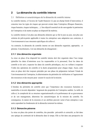 16
2 La démarche du contrôle interne
2.1 Définition et caractéristiques de la démarche de contrôle interne
Le contrôle interne, à l’inverse de l’audit financier n’a pas un champ limité d’intervention, il
concerne tous les types de risques qui peuvent exister dans l’entreprise (Risques financiers,
risque humains, risques techniques,…). Son objectif essentiel est de sauvegarder le patrimoine
de l’entreprise et de mettre en place un dispositif de maîtrise.
Le contrôle interne n’est plus une démarche aléatoire qui se fait le jour au jour, non plus une
solution de prêt-à-porter applicable à toutes les entreprises sans adaptation aux contextes, à
l’environnement et aux structures spécifiques de celles-ci.
Au contraire, la démarche du contrôle interne est une démarche organisée, appropriée, et
pérenne. Concrètement, c’est une démarche de changement :
2.1.1 Une démarche organisée
La mise en place d’un dispositif de contrôle interne doit être organisée dans l’axe temps
(planifier les dates d’entretiens avec les responsables et le personnel, fixer les dates de
contrôle et de suivi, respecter les dates de contrôle périodiques, etc.) en veillant à respecter
l’ordre des opérations de contrôle et la durée programmée pour chaque étape. Aussi, cette
mise en place doit être toujours précédée par une phase de préparation incluant l’étude de
l’environnement de l’entreprise, la détermination du périmètre de vérification et l’agencement
des ressources et des moyens pour assurer le succès de la mission.
2.1.2 Une démarche appropriée
L’étendue du périmètre de contrôle ainsi que l’importance des ressources humaines et
matérielles à investir dépendent largement des propriétés de l’entreprise auditée. La taille de
celle-ci, la complexité de sa structure organisationnelle et la performance de sa gouvernance
et de son management, détermine les caractéristiques de la mission du contrôle. En
conséquence, la nature de la missions et ses attributs peuvent varier d’une entreprise à une
autre cependant les fondements de la démarche resteront les mêmes.
2.1.3 Démarche pérenne
La mise en place des points de contrôles, des procédés préventifs et correctifs, se fait dans
une optique de continuité de la démarche dans le temps. Elle se fait dans une perspective de
 