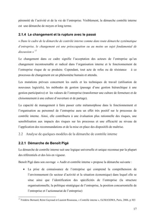 17
pérennité de l’activité et de la vie de l’entreprise. Visiblement, la démarche contrôle interne
est une démarche de moyen et long terme.
2.1.4 Le changement et la rupture avec le passé
« Dans le cadre de la démarche de contrôle interne comme dans toute démarche systématique
d’entreprise, le changement est une préoccupation ou au moins un sujet fondamental de
discussion » 17
Le changement dans ce cadre signifie l’acceptation des acteurs de l’entreprise qu’un
changement incontournable et radical dans l’organisation interne et le fonctionnement de
l’entreprise risque de se produire. Cependant, tout acte de refus ou de résistance à ce
processus de changement est un phénomène humain et attendu.
Les mutations prévues concernent les outils et les techniques de travail (utilisation de
nouveaux logiciels), les méthodes de gestion (passage d’une gestion hiérarchique à une
gestion participative) et les valeurs de l’entreprise (transformer une culture de fermeture et de
cloisonnement à une culture d’ouverture et de partage).
La capacité de management à faire passer cette métamorphose dans le fonctionnement et
l’organisation au personnel de l’entreprise aura un effet très positif sur le processus de
contrôle interne. Ainsi, elle contribuera à une évaluation plus rationnelle des risques, une
sensibilisation aux impacts des risques sur les processus et une efficacité au niveau de
l’application des recommandations et de la mise en place des dispositifs de maîtrise.
2.2 Analyse de quelques modèles de la démarche de contrôle interne
2.2.1 Démarche de Benoît Pigé
La démarche de contrôle interne suit une logique universelle et unique reconnue par la plupart
des référentiels et des lois en vigueur.
Benoît Pigé dans son ouvrage « Audit et contrôle interne » propose la démarche suivante :
• La prise de connaissance de l’entreprise qui comprend la compréhension de
l’environnement (le secteur d’activité et la situation économique) dans lequel elle se
situe ainsi que l’identification des spécificités de l’entreprise (la structure
organisationnelle, la politique stratégique de l’entreprise, la position concurrentielle de
l’entreprise et l’actionnariat de l’entreprise)
17
Frédéric Bernard, Rémi Gayraud et Laurent Rousseau, « Contrôle interne », Ed.MAXIMA, Paris, 2006, p 303
 