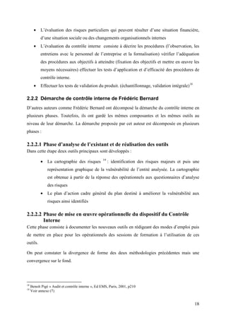 18
• L’évaluation des risques particuliers qui peuvent résulter d’une situation financière,
d’une situation sociale ou des changements organisationnels internes
• L’évaluation du contrôle interne consiste à décrire les procédures (l’observation, les
entretiens avec le personnel de l’entreprise et la formalisation) vérifier l’adéquation
des procédures aux objectifs à atteindre (fixation des objectifs et mettre en œuvre les
moyens nécessaires) effectuer les tests d’application et d’efficacité des procédures de
contrôle interne.
• Effectuer les tests de validation du produit. (échantillonnage, validation intégrale)18
2.2.2 Démarche de contrôle interne de Frédéric Bernard
D’autres auteurs comme Frédéric Bernard ont décomposé la démarche du contrôle interne en
plusieurs phases. Toutefois, ils ont gardé les mêmes composantes et les mêmes outils au
niveau de leur démarche. La démarche proposée par cet auteur est décomposée en plusieurs
phases :
2.2.2.1 Phase d’analyse de l’existant et de réalisation des outils
Dans cette étape deux outils principaux sont développés :
• La cartographie des risques 19
: identification des risques majeurs et puis une
représentation graphique de la vulnérabilité de l’entité analysée. La cartographie
est obtenue à partir de la réponse des opérationnels aux questionnaires d’analyse
des risques
• Le plan d’action cadre général du plan destiné à améliorer la vulnérabilité aux
risques ainsi identifiés
2.2.2.2 Phase de mise en œuvre opérationnelle du dispositif du Contrôle
Interne
Cette phase consiste à documenter les nouveaux outils en rédigeant des modes d’emploi puis
de mettre en place pour les opérationnels des sessions de formation à l’utilisation de ces
outils.
On peut constater la divergence de forme des deux méthodologies précédentes mais une
convergence sur le fond.
18
Benoît Pigé « Audit et contrôle interne », Ed EMS, Paris, 2001, p210
19
Voir annexe (7)
 