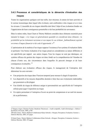 23
3.4.3 Processus et caractéristiques de la démarche d’évaluation des
risques
Toutes les organisations quelques soit leur taille, leur structure, la nature de leurs activités et
le secteur économique dans lequel elles évoluent, sont confrontées à des risques et ce à tous
les niveaux. L’ensemble de ses risques identifiés doit faire l’objet d’une évaluation fondée sur
l’appréciation de leurs conséquences potentielles et de leur probabilité de survenance.
Dans le même ordre, Sean Cleart et Thierry Malleret considère deux éléments essentiels pour
mesurer le risque : « Le risque est généralement quantifié en considérant deux éléments : la
probabilité qu’un événement survienne et son impact le cas échéant _habituellement exprimé
en termes d’impact financier et de coût d’opportunité. »28
L’optimisation de la maîtrise d’un risque suppose l’existence d’un système d’évaluation fiable
et pertinent. Une bonne évaluation d’un risque prend en considération sa nature différente et
ses spécificités par rapport aux autres risques. Tous les risques ne sont pas identiques, un
système efficace de gestion des risques est donc fondé sur la compréhension de l’étendue de
chacun d’entre eux, des circonstances dans lesquelles ils peuvent émerger et de leurs
conséquences éventuelles. 29
Pour élaborer une évaluation efficace des risques, le management de l’entreprise doit
déterminer les axes suivants :
• Une projection du risque dans l’horizon temporel pour mesurer le degré d’exposition
• Les dispositifs et les moyens disponibles destinés à faire face aux événements indésirables
qui pourraient se développer
• Une échelle de risque de référence unique et personnalisée aux spécificités de l’entreprise
utilisée pour juger l’exposition au risque
• Un repère permettant à l’entreprise d’avoir un point de comparaison et un outil de mesure
de sa performance.
27 Hugues Angot, Christian Fischer, Baudouin Theunissen. « Audit comptable, Audit informatique ». Edition: 3
De Boeck Université, 2004. p 304
28 Seán Cleary, Thierry Malleret Collaborateur Klaus Schwab, « Risques: Perception, Evaluation, Gestion ».
Editions Maxima. 2006. 253 pages
29 Seán Cleary, Thierry Malleret Collaborateur Klaus Schwab, « Risques: Perception, Evaluation, Gestion ».
Editions Maxima. 2006. 253 pages
 