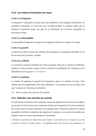 24
3.4.4 Les critères d’évaluation de risque
3.4.4.1 La fréquence
La fréquence F représente le produit entre une probabilité et une fréquence d’exposition. La
probabilité correspond à la prévision que l’incident/accident se produise tandis que la
fréquence d’exposition donne une idée de la sollicitation de la mission susceptible de
provoquer le risque.
3.4.4.2 La détectabilité
La détectabilité D représente la capacité de l’organisme à détecter et à repérer les risques.
3.4.4.3 La gravité
La gravité (ou effet) G donne une indication des dommages et conséquences possibles en cas
de survenance de l’accident / incident.
3.4.4.4 La criticité
La criticité (C) reprend l’ensemble des critères précédant. Elle peut se calculer de différentes
manières. La plus courante consiste à faire le produit de la probabilité, de la fréquence, de la
détectabilité et de la gravité ; C = F x D x G
3.4.4.5 La maîtrise
La maîtrise M représente la capacité de l’organisme à gérer et à maîtriser le risque. Cette
maîtrise peut être appréhendée selon deux paramètres : la conscience ou non du risque ainsi
que l’existence ou l’inexistence de barrières.
3.5 Mise en place des activités de contrôle
3.5.1 Définition des activités de contrôle
Les activités de contrôle peuvent se présente comme une application des normes et procédures
qui assurent la mise en œuvre des orientations émanant du management. Ces actes permettent
de s’assurer que les mesures nécessaires sont engagées dans l’objectif de maîtriser les risques
susceptibles d’affecter la réalisation des objectifs de l’entreprise. Les activités de contrôle sont
réalisées à tous les niveaux hiérarchiques et fonctionnels.
« Partant, on prendra des dispositions pour limiter la survenance de ces risques ou en tout
cas pour en limiter les effets pervers : on appliquera donc des normes, des procédures, on
 