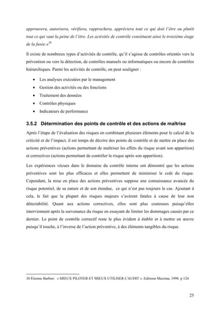 25
approuvera, autorisera, vérifiera, rapprochera, appréciera tout ce qui doit l’être ou plutôt
tout ce qui vaut la peine de l’être. Les activités de contrôle constituent ainsi le troisième étage
de la fusée.»30
Il existe de nombreux types d’activités de contrôle, qu’il s’agisse de contrôles orientés vers la
prévention ou vers la détection, de contrôles manuels ou informatiques ou encore de contrôles
hiérarchiques. Parmi les activités de contrôle, on peut souligner :
• Les analyses exécutées par le management
• Gestion des activités ou des fonctions
• Traitement des données
• Contrôles physiques
• Indicateurs de performance
3.5.2 Détermination des points de contrôle et des actions de maîtrise
Après l’étape de l’évaluation des risques en combinant plusieurs éléments pour le calcul de la
criticité et de l’impact, il est temps de décrire des points de contrôle et de mettre en place des
actions préventives (actions permettant de maîtriser les effets du risque avant son apparition)
et correctives (actions permettant de contrôler le risque après son apparition).
Les expériences vécues dans le domaine du contrôle interne ont démontré que les actions
préventives sont les plus efficaces et elles permettent de minimiser le coût du risque.
Cependant, la mise en place des actions préventives suppose une connaissance avancée du
risque potentiel, de sa nature et de son étendue, ce qui n’est pas toujours le cas. Ajoutant à
cela, le fait que la plupart des risques majeurs s’avèrent fatales à cause de leur non
détectabilité. Quant aux actions correctives, elles sont plus couteuses puisqu’elles
interviennent après la survenance du risque en essayant de limiter les dommages causés par ce
dernier. Le point de contrôle correctif reste le plus évident à établir et à mettre en œuvre
puisqu’il touche, à l’inverse de l’action préventive, à des éléments tangibles du risque.
30 Étienne Barbier. « MIEUX PILOTER ET MIEUX UTILISER L'AUDIT ». Editions Maxima, 1998. p 124
 