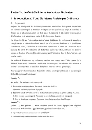 26
Partie (2) : Le Contrôle Interne Assisté par Ordinateur
1 Introduction au Contrôle Interne Assisté par Ordinateur
1.1 Le concept
Aujourd’hui, l’intégration de l’informatique dans tous les domaines de la gestion et dans tous
les secteurs économiques et financiers n’est plus qu’une question de temps. L’industrie, la
finance ou la télécommunication ont déjà réalisé la nécessité de développer leurs systèmes
d’information et de les mettre au centre de développement durable.
Au début, le rôle de l’informatique était d’abord d’effectuer des opérations de calcul très
complexes que le cerveau humain ne pouvait pas effectuer avec la vitesse et la précision de
l’ordinateur. Ainsi, l’évolution de l’ordinateur dépend tout d’abord de l’évolution de sa
capacité de calcul. Un ordinateur est d’abord un outil d’exécution, il traduit les données
saisies en fonction d’un modèle préprogrammé par l’utilisateur dans le but d’arriver à un
résultat précis.
La notion de l’assistance par ordinateur constitue une rupture avec l’idée conçue de la
fonction de cet outil. Désormais, l’application informatique à un nouveau rôle : orienter et
assister l’utilisateur dans la réalisation d’une tâche ou d’une activité quelconque.
Pour essayer d’éclaircir la notion du contrôle interne assisté par ordinateur, il faut expliquer
d’abord la notion de l’assistance :
Assister 31
:
V.t. assister (lat. assistere, se tenir auprès)
1. Porter aide ou secours à qqn: La mairie assiste les familles
démunies (secourir; délaisser, négliger).
2. Seconder qqn: L’apprenti assiste le chef dans la confection de ce gâteau (aider). v.t. ind.
1. Être présent à; participer à: Assister à un spectacle de danse (voir; manquer).
2. Être le témoin de; constater: On assiste à une baisse continue du chômage.
Assister32
:
[asiste]. [1] Etre présent. 2. Aider, seconder quelqu’un. Tech : équiper d’un dispositif
d’assistance. Aide apporter à qqn. Demander, porter assistance à un ami.
31 http://fr.thefreedictionary.com/assister visité le 15/04/2009
32 Dictionnaire encyclopédique universel. Edition Précis1998. P1383
 