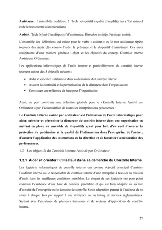 27
Assistance : 1.assemblée, auditoire. 2 Tech : dispositif capable d’amplifier un effort manuel
et de le transmettre à un mécanisme
Assisté : Tech. Muni d’un dispositif d’assistance. Direction assistée. Freinage assisté.
L’ensemble des définitions qui existe pour le verbe « assister » ou le mot assistance répète
toujours des mots clés comme l’aide, la présence et le dispositif d’assistance. Ces mots
récapitulent d’une manière générale l’objet et les objectifs du concept Contrôle Interne
Assisté par Ordinateur.
Les applications informatiques de l’audit interne et particulièrement du contrôle interne
tournent autour des 3 objectifs suivants :
• Aider et orienter l’utilisateur dans sa démarche du Contrôle Interne
• Assurer la continuité et la pérennisation de la démarche dans l’organisation
• Constituer une référence de base pour l’organisation
Ainsi, on peut construire une définition globale pour le « Contrôle Interne Assisté par
Ordinateur » par l’accumulation de toutes les interprétations précédentes :
Le Contrôle Interne assisté par ordinateur est l’utilisation de l’outil informatique pour
aider, orienter et pérenniser la démarche de contrôle interne dans une organisation en
mettant en place un ensemble de dispositifs ayant pour but, d’un coté d’assurer la
protection du patrimoine et la qualité de l’information dans l’entreprise, de l’autre ,
d’assurer l’application des instructions de la direction et de favoriser l’amélioration des
performances.
1.2 Les objectifs du Contrôle Interne Assisté par Ordinateur
1.2.1 Aider et orienter l’utilisateur dans sa démarche du Contrôle Interne
Les logiciels informatiques de contrôle interne ont comme objectif principal d’assister
l’auditeur interne ou le responsable du contrôle interne d’une entreprise à réaliser sa mission
d’audit dans les meilleures conditions possibles. La plupart de ces logiciels ont pour point
commun l’existence d’une base de données préétablie et qui est bien adaptée au secteur
d’activité de l’entreprise ou le domaine de contrôle. Cette adaptation permet à l’auditeur de se
situer à chaque fois par rapport à une référence ou un listing de normes réglementaires.
Surtout avec l’existence de plusieurs domaines et de secteurs d’application de contrôle
interne.
 