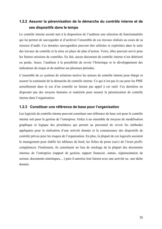 28
1.2.2 Assurer la pérennisation de la démarche du contrôle interne et de
ses dispositifs dans le temps
Le contrôle interne assisté met à la disposition de l’auditeur une sélection de fonctionnalités
qui lui permet de sauvegarder et d’archiver l’ensemble de ces travaux réalisés au cours de sa
mission d’audit. Ces données sauvegardées peuvent être utilisées et exploitées dans la suite
des travaux de contrôle et la mise en place de plan d’action. Voire, elles peuvent servir pour
les futures missions de contrôles. En fait, aucun document de contrôle interne n’est détérioré
ou perdu. Aussi, l’auditeur à la possibilité de revoir l’historique et le développement des
indicateurs de risque et de maîtrise sur plusieurs périodes.
L’ensemble de ce système de solutions motive les acteurs de contrôle interne pour élargir et
assurer la continuité de la démarche de contrôle interne. Ce qui n’est pas le cas pour les PME
actuellement dans le cas d’un contrôle ne faisant pas appel à cet outil. Ces dernières ne
disposant pas des moyens humains et matériels pour assurer la pérennisation de contrôle
interne dans l’organisation.
1.2.3 Constituer une référence de base pour l’organisation
Les logiciels de contrôle interne peuvent constituer une référence de base soit pour le contrôle
interne soit pour la gestion de l’entreprise. Grâce à un ensemble de moyens de modélisation
graphique et logique des procédures qui permet au personnel de revoir les méthodes
appliquées pour la réalisation d’une activité donnée et la connaissance des dispositifs de
contrôle prévus pour les risques de l’organisation. En plus, la plupart de ces logiciels assistent
le management pour établir les tableaux de bord, les fiches de poste (suivi de l’écart profil-
compétence). Finalement, ils constituent un lieu de stockage de la plupart des documents
internes de l’entreprise (rapport de gestion, rapport financier, statuts, réglementation de
secteur, documents statistiques,…) puis il autorise leur liaison avec une activité ou une tâche
donnée.
 