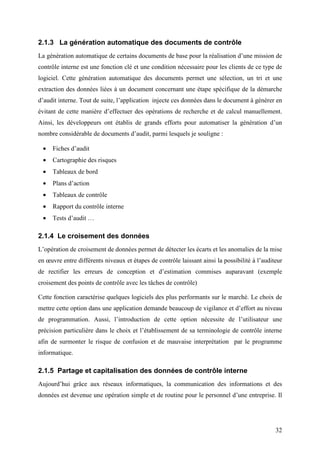 32
2.1.3 La génération automatique des documents de contrôle
La génération automatique de certains documents de base pour la réalisation d’une mission de
contrôle interne est une fonction clé et une condition nécessaire pour les clients de ce type de
logiciel. Cette génération automatique des documents permet une sélection, un tri et une
extraction des données liées à un document concernant une étape spécifique de la démarche
d’audit interne. Tout de suite, l’application injecte ces données dans le document à générer en
évitant de cette manière d’effectuer des opérations de recherche et de calcul manuellement.
Ainsi, les développeurs ont établis de grands efforts pour automatiser la génération d’un
nombre considérable de documents d’audit, parmi lesquels je souligne :
• Fiches d’audit
• Cartographie des risques
• Tableaux de bord
• Plans d’action
• Tableaux de contrôle
• Rapport du contrôle interne
• Tests d’audit …
2.1.4 Le croisement des données
L’opération de croisement de données permet de détecter les écarts et les anomalies de la mise
en œuvre entre différents niveaux et étapes de contrôle laissant ainsi la possibilité à l’auditeur
de rectifier les erreurs de conception et d’estimation commises auparavant (exemple
croisement des points de contrôle avec les tâches de contrôle)
Cette fonction caractérise quelques logiciels des plus performants sur le marché. Le choix de
mettre cette option dans une application demande beaucoup de vigilance et d’effort au niveau
de programmation. Aussi, l’introduction de cette option nécessite de l’utilisateur une
précision particulière dans le choix et l’établissement de sa terminologie de contrôle interne
afin de surmonter le risque de confusion et de mauvaise interprétation par le programme
informatique.
2.1.5 Partage et capitalisation des données de contrôle interne
Aujourd’hui grâce aux réseaux informatiques, la communication des informations et des
données est devenue une opération simple et de routine pour le personnel d’une entreprise. Il
 