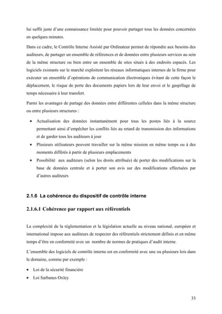 33
lui suffit juste d’une connaissance limitée pour pouvoir partager tous les données concernées
en quelques minutes.
Dans ce cadre, le Contrôle Interne Assisté par Ordinateur permet de répondre aux besoins des
auditeurs, de partager un ensemble de références et de données entre plusieurs services au sein
de la même structure ou bien entre un ensemble de sites situés à des endroits espacés. Les
logiciels existants sur le marché exploitent les réseaux informatiques internes de la firme pour
exécuter un ensemble d’opérations de communication électroniques évitant de cette façon le
déplacement, le risque de perte des documents papiers lors de leur envoi et le gaspillage de
temps nécessaire à leur transfert.
Parmi les avantages de partage des données entre différentes cellules dans la même structure
ou entre plusieurs structures :
• Actualisation des données instantanément pour tous les postes liés à la source
permettant ainsi d’empêcher les conflits liés au retard de transmission des informations
et de garder tous les auditeurs à jour
• Plusieurs utilisateurs peuvent travailler sur la même mission en même temps ou à des
moments différés à partir de plusieurs emplacements
• Possibilité aux auditeurs (selon les droits attribués) de porter des modifications sur la
base de données centrale et à porter son avis sur des modifications effectuées par
d’autres auditeurs
2.1.6 La cohérence du dispositif de contrôle interne
2.1.6.1 Cohérence par rapport aux référentiels
La complexité de la réglementation et la législation actuelle au niveau national, européen et
international impose aux auditeurs de respecter des référentiels strictement définis et en même
temps d’être en conformité avec un nombre de normes de pratiques d’audit interne.
L’ensemble des logiciels de contrôle interne est en conformité avec une ou plusieurs lois dans
le domaine, comme par exemple :
• Loi de la sécurité financière
• Loi Sarbanes Oxley
 