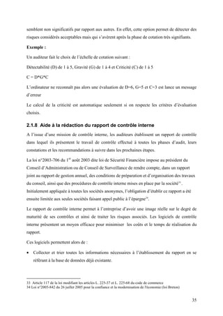 35
semblent non significatifs par rapport aux autres. En effet, cette option permet de détecter des
risques considérés acceptables mais qui s’avèrent après la phase de cotation très signifiants.
Exemple :
Un auditeur fait le choix de l’échelle de cotation suivant :
Détectabilité (D) de 1 à 5, Gravité (G) de 1 à 4 et Criticité (C) de 1 à 5
C = D*G*C
L’ordinateur ne reconnaît pas alors une évaluation de D=6, G=5 et C=3 est lance un message
d’erreur
Le calcul de la criticité est automatique seulement si on respecte les critères d’évaluation
choisis.
2.1.8 Aide à la rédaction du rapport de contrôle interne
A l’issue d’une mission de contrôle interne, les auditeurs établissent un rapport de contrôle
dans lequel ils présentent le travail de contrôle effectué à toutes les phases d’audit, leurs
constations et les recommandations à suivre dans les prochaines étapes.
La loi n°2003-706 du 1er
août 2003 dite loi de Sécurité Financière impose au président du
Conseil d’Administration ou de Conseil de Surveillance de rendre compte, dans un rapport
joint au rapport de gestion annuel, des conditions de préparation et d’organisation des travaux
du conseil, ainsi que des procédures de contrôle interne mises en place par la société33
.
Initialement appliquée à toutes les sociétés anonymes, l’obligation d’établir ce rapport a été
ensuite limitée aux seules sociétés faisant appel public à l’épargne34
.
Le rapport de contrôle interne permet à l’entreprise d’avoir une image réelle sur le degré de
maturité de ses contrôles et ainsi de traiter les risques associés. Les logiciels de contrôle
interne présentent un moyen efficace pour minimiser les coûts et le temps de réalisation du
rapport.
Ces logiciels permettent alors de :
• Collecter et trier toutes les informations nécessaires à l’établissement du rapport en se
référant à la base de données déjà existante.
33 Article 117 de la loi modifiant les articles L. 225-37 et L. 225-68 du code de commerce
34 Loi n°2005-842 du 26 juillet 2005 pour la confiance et la modernisation de l'économie (loi Breton)
 