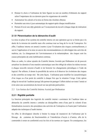 36
• Donner le choix à l’utilisateur de faire figurer ou non un nombre d’éléments du rapport
selon l’importance de ces derniers pour les organismes de contrôle
• Automatiser les calculs et la mise en forme des résultats obtenus
• Permettre une mise à jour automatique du rapport après chaque modification
• Permet d’avoir une idée générale sur l’avancement du travail à chaque étape de réalisation
du rapport.
2.1.9 Pérennisation de la démarche d’audit
La mise en place d’un système de contrôle interne est une opération qui ne se limite pas à la
durée de la mission de contrôle mais elle continue tout au long de la vie de l’entreprise. En
effet, l’auditeur interne est amené à mettre à jour l’évaluation des risques continuellement, à
suivre l’application et la mise en œuvre des recommandations et à développer des activités de
maîtrise, etc. Le changement de l’environnement et la métamorphose des risques sont les
causes principales de cette mobilisation continue.
Dans ce cadre, la valeur ajoutée du Contrôle Interne Assistée par Ordinateur est de pouvoir
actualiser les données d’une manière automatique sans être obligé de refaire les même travaux
à chaque nouvelle mission d’audit et de historier les changements périodiques à l’aide du
logiciel. Par ailleurs, il donne la possibilité de suivre et d’observer les évolutions des risques
et des contrôles en temps réel. De cette façon, l’utilisateur peut modifier les caractéristiques
d’un risque ou d’un point de contrôle à chaque fois que la situation l’exige. Cette option
allège le travail de l’auditeur puisqu’elle permet de partager l’effort réalisé sur toute l’année et
évite ainsi une accumulation du travail sur une période particulière.
2.2 Les limites du Contrôle Interne Assisté par Ordinateur
2.2.1 Rigidité partielle
La fonction principale des logiciels de contrôle interne « assistance de l’auditeur dans sa
démarche de contrôle interne » entraîne un déséquilibre entre d’une part la volonté d’une
formalisation excessive des procédures des activités de l’entreprise et d’autre part l’utilisation
adaptée des techniques d’audit interne.
En effet, le développeur cherche à limiter la marge de manœuvre de l’utilisateur par le
blocage de centaines de fonctionnalités et l’interdiction d’accès à d’autres, afin de le
contraindre à rester en conformité avec les lois et les normes en vigueur. En conséquence, les
 