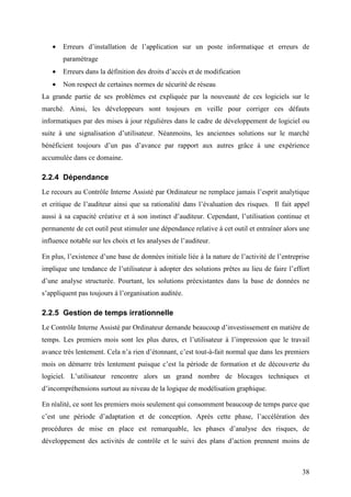 38
• Erreurs d’installation de l’application sur un poste informatique et erreurs de
paramétrage
• Erreurs dans la définition des droits d’accès et de modification
• Non respect de certaines normes de sécurité de réseau
La grande partie de ses problèmes est expliquée par la nouveauté de ces logiciels sur le
marché. Ainsi, les développeurs sont toujours en veille pour corriger ces défauts
informatiques par des mises à jour régulières dans le cadre de développement de logiciel ou
suite à une signalisation d’utilisateur. Néanmoins, les anciennes solutions sur le marché
bénéficient toujours d’un pas d’avance par rapport aux autres grâce à une expérience
accumulée dans ce domaine.
2.2.4 Dépendance
Le recours au Contrôle Interne Assisté par Ordinateur ne remplace jamais l’esprit analytique
et critique de l’auditeur ainsi que sa rationalité dans l’évaluation des risques. Il fait appel
aussi à sa capacité créative et à son instinct d’auditeur. Cependant, l’utilisation continue et
permanente de cet outil peut stimuler une dépendance relative à cet outil et entraîner alors une
influence notable sur les choix et les analyses de l’auditeur.
En plus, l’existence d’une base de données initiale liée à la nature de l’activité de l’entreprise
implique une tendance de l’utilisateur à adopter des solutions prêtes au lieu de faire l’effort
d’une analyse structurée. Pourtant, les solutions préexistantes dans la base de données ne
s’appliquent pas toujours à l’organisation auditée.
2.2.5 Gestion de temps irrationnelle
Le Contrôle Interne Assisté par Ordinateur demande beaucoup d’investissement en matière de
temps. Les premiers mois sont les plus dures, et l’utilisateur à l’impression que le travail
avance très lentement. Cela n’a rien d’étonnant, c’est tout-à-fait normal que dans les premiers
mois on démarre très lentement puisque c’est la période de formation et de découverte du
logiciel. L’utilisateur rencontre alors un grand nombre de blocages techniques et
d’incompréhensions surtout au niveau de la logique de modélisation graphique.
En réalité, ce sont les premiers mois seulement qui consomment beaucoup de temps parce que
c’est une période d’adaptation et de conception. Après cette phase, l’accélération des
procédures de mise en place est remarquable, les phases d’analyse des risques, de
développement des activités de contrôle et le suivi des plans d’action prennent moins de
 