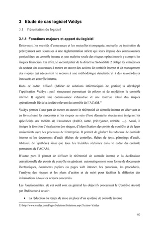 40
3 Etude de cas logiciel Valdys
3.1 Présentation du logiciel
3.1.1 Fonctions majeurs et apport du logiciel
Désormais, les sociétés d’assurances et les mutuelles (compagnie, mutuelle ou institution de
prévoyance) sont soumises à une réglementation stricte qui leurs impose des connaissances
particulières en contrôle interne et une maîtrise totale des risques opérationnels y compris les
risques financiers. En effet, le second pilier de la directive Solvabilité 2 oblige les entreprises
du secteur des assurances à mettre en œuvre des actions de contrôle interne et de management
des risques qui nécessitent le recours à une méthodologie structurée et à des savoirs-faires
innovants en contrôle interne.
Dans ce cadre, Effisoft (éditeur de solutions informatiques de gestion) a développé
l’application Valdys : outil structurant permettant de piloter et de modéliser le contrôle
interne. Il apporte une connaissance exhaustive et une maîtrise totale des risques
opérationnels liés à la société relevant du contrôle de l’ACAM.35
Valdys permet d’une part de mettre en œuvre le référentiel de contrôle interne en décrivant et
en formalisant les processus et les risques au sein d’une démarche structurante intégrant les
spécificités des métiers de l’assurance (IARD, santé, prévoyance, retraite, …). Aussi, il
intègre la fonction d’évaluation des risques, d’identification des points de contrôle et de leurs
croisements avec les processus de l’entreprise. Il permet de générer les tableaux de contrôle
interne et les documents d’audit (fiches de contrôles, fiches de tests, plannings d’audit,
tableaux de synthèse) ainsi que tous les livrables réclamés dans le cadre du contrôle
permanent de l’ACAM.
D’autre part, il permet de diffuser le référentiel de contrôle interne et la déclinaison
opérationnelle des points de contrôle en générant automatiquement sous forme de documents
électroniques, documents papiers ou pages web intranet, les processus, les procédures,
l’analyse des risques et les plans d’action et de suivi pour faciliter la diffusion des
informations à tous les acteurs concernés.
Les fonctionnalités de cet outil sont en général les objectifs concernant le Contrôle Assisté
par Ordinateur à savoir :
• La réduction du temps de mise en place d’un système de contrôle interne
35 http://www.valdys.com/Pages/Solutions/Solutions.aspx?Action=Valdys
 