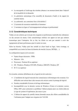 41
• La sauvegarde et l’archivage des résultats obtenus à un moment donné dans l’objectif
de la traçabilité de la démarche
• La génération automatique d’un ensemble de documents d’audit et du rapport de
contrôle interne
• La conformité aux contraintes liées à Solvabilité 2
• L’économie de ressources matérielles et humaines
• L’assistance en ligne et l’accompagnement technique et professionnel
3.1.2 Caractéristiques techniques
Valdys est une solution qui n’est pas très exigeante en performance matérielle des ordinateurs
ou des serveurs de réseau. Cette caractéristique renforce son apport en tant que solution
économique pour l’entreprise. De ce fait, les clients ne sont pas amenés à avoir des
équipements de haute performance pour le mettre en route.
Selon les besoins, Valdys peut être installé en client lourd ou léger. Autre avantage, sa
compatibilité avec toutes les bases de données du marché (Access, MYSQL,…).
La configuration requise est la suivante :
• Espace disque nécessaire : 50Mo
• Mémoire : 1Go
• Processeur : Pentium III ou supérieur
• OS : Windows, Windows NT4 SP6, Windows 2000 SP3, Windows XP
• IE 5.1 ou supérieur
En revanche, certaines défaillances de ce logiciel ont été soulevées :
• L’installation du logiciel nécessite des connaissances informatiques très avancées. Ces
difficultés sont surtout dues à des mesures très strictes contre le piratage du logiciel.
• Nombre considérable d’erreurs et de bugs informatiques
• Incompatibilité avec la dernière version de Windows (Vista) et la dernière version
Office 2007, pour contourner ce problème l’éditeur propose pour ces clients dotés de
ce type de système d’exploitation ,des mises à jour.
• L’édition du rapport de contrôle interne demande encore des efforts considérables de
l’utilisateur pour l’adapter aux exigences de l’ACAM.
 