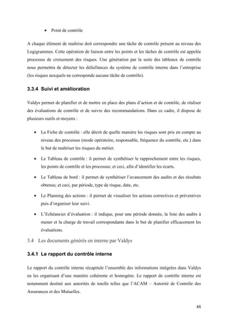 48
• Point de contrôle
A chaque élément de maîtrise doit correspondre une tâche de contrôle présent au niveau des
Logigrammes. Cette opération de liaison entre les points et les tâches de contrôle est appelée
processus de croisement des risques. Une génération par la suite des tableaux de contrôle
nous permettra de détecter les défaillances du système de contrôle interne dans l’entreprise
(les risques auxquels ne corresponde aucune tâche de contrôle).
3.3.4 Suivi et amélioration
Valdys permet de planifier et de mettre en place des plans d’action et de contrôle, de réaliser
des évaluations de contrôle et de suivre des recommandations. Dans ce cadre, il dispose de
plusieurs outils et moyens :
• La Fiche de contrôle : elle décrit de quelle manière les risques sont pris en compte au
niveau des processus (mode opératoire, responsable, fréquence du contrôle, etc.) dans
le but de maîtriser les risques du métier.
• Le Tableau de contrôle : il permet de synthétiser le rapprochement entre les risques,
les points de contrôle et les processus; et ceci, afin d’identifier les écarts.
• Le Tableau de bord : il permet de synthétiser l’avancement des audits et des résultats
obtenus; et ceci, par période, type de risque, date, etc.
• Le Planning des actions : il permet de visualiser les actions correctives et préventives
puis d’organiser leur suivi.
• L’Echéancier d’évaluation : il indique, pour une période donnée, la liste des audits à
mener et la charge de travail correspondante dans le but de planifier efficacement les
évaluations.
3.4 Les documents générés en interne par Valdys
3.4.1 Le rapport du contrôle interne
Le rapport du contrôle interne récapitule l’ensemble des informations intégrées dans Valdys
en les organisant d’une manière cohérente et homogène. Le rapport de contrôle interne est
notamment destiné aux autorités de tutelle telles que l’ACAM – Autorité de Contrôle des
Assurances et des Mutuelles.
 