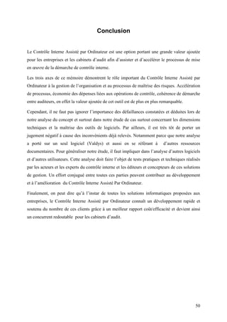 50
Conclusion
Le Contrôle Interne Assisté par Ordinateur est une option portant une grande valeur ajoutée
pour les entreprises et les cabinets d’audit afin d’assister et d’accélérer le processus de mise
en œuvre de la démarche de contrôle interne.
Les trois axes de ce mémoire démontrent le rôle important du Contrôle Interne Assisté par
Ordinateur à la gestion de l’organisation et au processus de maîtrise des risques. Accélération
de processus, économie des dépenses liées aux opérations de contrôle, cohérence de démarche
entre auditeurs, en effet la valeur ajoutée de cet outil est de plus en plus remarquable.
Cependant, il ne faut pas ignorer l’importance des défaillances constatées et déduites lors de
notre analyse du concept et surtout dans notre étude de cas surtout concernant les dimensions
techniques et la maîtrise des outils de logiciels. Par ailleurs, il est très tôt de porter un
jugement négatif à cause des inconvénients déjà relevés. Notamment parce que notre analyse
a porté sur un seul logiciel (Valdys) et aussi en se référant à d’autres ressources
documentaires. Pour généraliser notre étude, il faut impliquer dans l’analyse d’autres logiciels
et d’autres utilisateurs. Cette analyse doit faire l’objet de tests pratiques et techniques réalisés
par les acteurs et les experts du contrôle interne et les éditeurs et concepteurs de ces solutions
de gestion. Un effort conjugué entre toutes ces parties peuvent contribuer au développement
et à l’amélioration du Contrôle Interne Assisté Par Ordinateur.
Finalement, on peut dire qu’à l’instar de toutes les solutions informatiques proposées aux
entreprises, le Contrôle Interne Assisté par Ordinateur connaît un développement rapide et
soutenu du nombre de ces clients grâce à un meilleur rapport coût/efficacité et devient ainsi
un concurrent redoutable pour les cabinets d’audit.
 