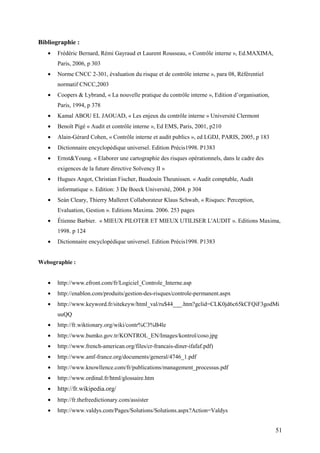 51
Bibliographie :
• Frédéric Bernard, Rémi Gayraud et Laurent Rousseau, « Contrôle interne », Ed.MAXIMA,
Paris, 2006, p 303
• Norme CNCC 2-301, évaluation du risque et de contrôle interne », para 08, Référentiel
normatif CNCC,2003
• Coopers & Lybrand, « La nouvelle pratique du contrôle interne », Edition d’organisation,
Paris, 1994, p 378
• Kamal ABOU EL JAOUAD, « Les enjeux du contrôle interne » Université Clermont
• Benoît Pigé « Audit et contrôle interne », Ed EMS, Paris, 2001, p210
• Alain-Gérard Cohen, « Contrôle interne et audit publics », ed LGDJ, PARIS, 2005, p 183
• Dictionnaire encyclopédique universel. Edition Précis1998. P1383
• Ernst&Young. « Elaborer une cartographie des risques opérationnels, dans le cadre des
exigences de la future directive Solvency II »
• Hugues Angot, Christian Fischer, Baudouin Theunissen. « Audit comptable, Audit
informatique ». Edition: 3 De Boeck Université, 2004. p 304
• Seán Cleary, Thierry Malleret Collaborateur Klaus Schwab, « Risques: Perception,
Evaluation, Gestion ». Editions Maxima. 2006. 253 pages
• Étienne Barbier. « MIEUX PILOTER ET MIEUX UTILISER L'AUDIT ». Editions Maxima,
1998. p 124
• Dictionnaire encyclopédique universel. Edition Précis1998. P1383
Webographie :
• http://www.efront.com/fr/Logiciel_Controle_Interne.asp
• http://enablon.com/produits/gestion-des-risques/controle-permanent.aspx
• http://www.keyword.fr/sitekeyw/html_val/ru$44___.htm?gclid=CLK0jd6c65kCFQiF3godMi
uuQQ
• http://fr.wiktionary.org/wiki/contr%C3%B4le
• http://www.bumko.gov.tr/KONTROL_EN/Images/kontrol/coso.jpg
• http://www.french-american.org/files/cr-francais-diner-ifafaf.pdf)
• http://www.amf-france.org/documents/general/4746_1.pdf
• http://www.knowllence.com/fr/publications/management_processus.pdf
• http://www.ordinal.fr/html/glossaire.htm
• http://fr.wikipedia.org/
• http://fr.thefreedictionary.com/assister
• http://www.valdys.com/Pages/Solutions/Solutions.aspx?Action=Valdys
 
