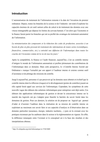 6
Introduction
L’automatisation du traitement de l’information remonte à la date de l’invention du premier
ordinateur. Depuis, toutes les branches de la science et de l’industrie ont tenté d’exploiter les
capacités énormes de cet outil surtout celles de calcul et de traitement des données avec une
vitesse inimaginable qui dépasse les limites du cerveau humain. C’est alors que l’économie et
la finance furent parmi les branches qui ont su profité des avantages du traitement automatisé
de l’information.
La miniaturisation des composants et la réduction des coûts de production, associées à un
besoin de plus en plus pressant de traitement des informations de toutes sortes (scientifiques,
financières, commerciales, etc.) a entraîné une diffusion de l’informatique dans toutes les
couches de l’économie comme de la vie de tous les jours.1
Après la comptabilité, la finance et l’audit financier, aujourd’hui, c’est au contrôle interne
d’intégrer le monde de l’information automatisée et profiter pleinement des contributions de
l’informatique dans ce domaine. Dans cette perspective, le « Contrôle Interne Assisté par
Ordinateur » marque l’actualité par son apport à l’auditeur interne et externe comme outil
d’assistance et de pilotage des missions de contrôle.
Jusqu’à aujourd’hui, personne n’a pu percevoir qu’un domaine aussi abstrait et évolutif que le
contrôle interne dont la réflexion (risques) et le développement (points de contrôles) jouent un
rôle capital ferait appel aux services de l’informatique. Cependant, les symptômes de cette
nouvelle vague des éditeurs des solutions informatiques pour entreprises sont déjà sentis. Ces
éditeurs des applications informatiques de gestion et devant la concurrence intense sur le
marché des logiciels ont pu s’adapter pour franchir la barrière du savoir limité dans les
domaines de gestion. Pour ces derniers, la solution est de proposer un logiciel qui permet
d’aider et d’assister l’auditeur dans la réalisation de sa mission de contrôle interne en
exploitant au maximum son savoir faire et ses capacités d’analyse et d’observation dans un
domaine particulier (assurance, énergie, industrie nucléaire,…) puis en la croisant avec les
pratiques reconnues par les auditeurs dans le secteur et la réglementation en vigueur. En effet,
la différence remarquée entre l’existant et le conceptuel est à la base des résultats et des
interprétations obtenus.
1
http://fr.wikipedia.org/wiki/Informatique le 17/02/2009
 