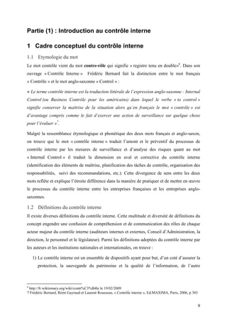 9
Partie (1) : Introduction au contrôle interne
1 Cadre conceptuel du contrôle interne
1.1 Etymologie du mot
Le mot contrôle vient du mot contre-rôle qui signifie « registre tenu en double»6
. Dans son
ouvrage « Contrôle Interne » Frédéric Bernard fait la distinction entre le mot français
« Contrôle » et le mot anglo-saxonne « Control » :
« Le terme contrôle interne est la traduction littérale de l’expression anglo-saxonne : Internal
Control (ou Business Contrôle pour les américains) dans lequel le verbe « to control »
signifie conserver la maîtrise de la situation alors qu’en français le mot « contrôle » est
d’avantage compris comme le fait d’exercer une action de surveillance sur quelque chose
pour l’évaluer »7
.
Malgré la ressemblance étymologique et phonétique des deux mots français et anglo-saxon,
on trouve que le mot « contrôle interne » traduit l’amont et le préventif du processus de
contrôle interne par les mesures de surveillance et d’analyse des risques quant au mot
« Internal Control » il traduit la dimension en aval et corrective du contrôle interne
(identification des éléments de maîtrise, planification des tâches de contrôle, organisation des
responsabilités, suivi des recommandations, etc.). Cette divergence de sens entre les deux
mots reflète et explique l’étroite différence dans la manière de pratiquer et de mettre en œuvre
le processus du contrôle interne entre les entreprises françaises et les entreprises anglo-
saxonnes.
1.2 Définitions du contrôle interne
Il existe diverses définitions du contrôle interne. Cette multitude et diversité de définitions du
concept engendre une confusion de compréhension et de communication des rôles de chaque
acteur majeur du contrôle interne (auditeurs internes et externes, Conseil d’Administration, la
direction, le personnel et le législateur). Parmi les définitions adoptées du contrôle interne par
les auteurs et les institutions nationales et internationales, on trouve :
1) Le contrôle interne est un ensemble de dispositifs ayant pour but, d’un coté d’assurer la
protection, la sauvegarde du patrimoine et la qualité de l’information, de l’autre
6
http://fr.wiktionary.org/wiki/contr%C3%B4le le 19/02/2009
7 Frédéric Bernard, Rémi Gayraud et Laurent Rousseau, « Contrôle interne », Ed.MAXIMA, Paris, 2006, p 303
 