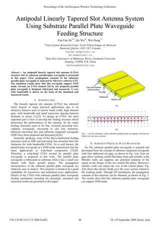 Antipodal Linearly Tapered Slot Antenna System
Using Substrate Parallel Plate Waveguide
Feeding Structure
Fan Fan He#*1
, Ke Wu *2
, Wei Hong# 3
#
Poly-Grames Research Center, École Polytechnique de Montreal
Montreal, Quebec, H3C 3A7, Canada
1
fanfan.he@polymtl.ca
2
ke.wu@polymtl.ca
*
State Key Laboratory of Millimeter Waves, Southeast University
Nanjing, 210096, P.R. China
3
weihong@emfield.org
Abstract— An antipodal linearly tapered slot antenna (LTSA)
structure fed by substrate parallel-plate waveguide is presented
in this paper. First, propagation constant of the substrate
parallel plate waveguide is analyzed by full-wave software CST.
The simulated results show that this waveguide support TEM
mode. Second, an LTSA element fed by our proposed parallel
plate waveguide is designed, fabricated and measured. A very
wide bandwidth is shown on the basis of the simulated and
measured results.
I. INTRODUCTION
The linearly tapered slot antenna (LTSA) has attracted
much interest in many practical applications due to its
attractive features such as narrow beam width, high element
gain, wide bandwidth and small transverse spacing between
elements in arrays [1]-[3]. To design an LTSA, the most
important part is how to develop the feeding structure which
determines the performances of this antenna. So far, many
feeding structures such as fin line, inverted microstrip line,
coplanar waveguide, microstrip to slot line transition,
balanced microstrip line and substrate integrated waveguide
(SIW) have been proposed and designed [4]-[6].
Generally speaking, some of the above-mentioned feeding
structures such as SIW and microstrip line transition have the
limitation for wide bandwidth LTSA. As is well known, the
parallel plate waveguide as a TEM mode transmission line has
many applications in wide-band components [7]-[8].
Therefore, a wide-band LTSA excited by parallel plate
waveguide is proposed in this work. The parallel plate
waveguide is fabricated on substrate while it has a small size
feature with finite ground planes. The propagation
characteristics of the substrate parallel plate waveguide are
relatively easy to analyze. This structure is found to be a good
candiddate for microwave and millimeter-wave applications.
Details of the LTSA with substrate parallel plate waveguide
feeding mechanism including the prototype, simulated and
measured results are presented in this paper.
(a)
(b)
Fig. 1. (a) 3D schematic of the substrate parallel plate waveguide. (b) Electric
fields over the cross section.
II. SUBSTRATE PARALLEL PLATE WAVEGUIDE
An The substrate parallel plate waveguide is inspired and
developed from the concept of substrate integrated waveguide
with four additional air gaps, as shown in Fig. 1(a). Four air
gaps allow isolating central flat plates from side metallic walls.
Metallic walls can suppress any potential radiation of the
signal on the fringes of the two central flat plates. Moreover,
metallic walls can reduce the size of the central plates. Fig.
2(b) shows the electric fields over the cross section related to
the working mode. Through 2D simulations, the propagation
constant of this structure can be obtained, as shown in Fig. 3.
The results show that this substrate parallel plate waveguide
can support TEM mode.
978-2-87487-013-2 © 2009 EuMA 28-29 September 2009, Rome, Italy
Proceedings of the 2nd European Wireless Technology Conference
88
 