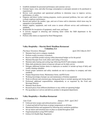• Establish standards for personnel performance and customer service.
• Estimate liquor, wine, and other beverage consumption to anticipate amounts to be purchased or
requisitioned.
• Review work procedures and operational problems to determine ways to improve service,
performance, or safety.
• Organize and direct worker training programs, resolve personnel problems, hire new staff, and
evaluate employee performance.
• Record and analyze the number, type, and cost of items sold to determine which items may be
unpopular or less profitable.
• Inspect supplies, equipment, and work areas to ensure efficient service and conformance to
standards.
• Responsible for inventories of equipment, small ware, and liquor.
• Is actively engaged in attracting and retaining talent within the F&B department to the
organization.
• Perform other duties as requested by Hotel Management.
Valley Hospitality—Marriot Hotel/ Houlihan Restaurant
Columbus, GA
Purchase/ Inventory Manager April 2012-March 2015
 Maintain food cost to company standards
 Perform weekly inventory of products
 Receive and Order product staying within determined budget set for the period
 Maintain Receipts from work orders and Coding of Invoices
 Maintain daily heating and cooling logs following HAACP and company standards
 Make daily production sheets to keep up with pars set for daily service
 Delegate additional kitchen duties to employees as needed; to include up keep of daily and
weekly cleaning schedules
 Ensure proper sanitation and safety standards are met in accordance to company and state
standards
 Prepare Requisition forms, Maintenance forms, and PO Forms
 Working knowledge of proper use and maintenance of kitchen equipment
 Work in efficient and consistent pace during peak hours to include opening and closing duties
 Performed additional responsibilities independently or as requested by the Food and
Beverage Director
 Maintain Stock Room
 Research prices from different distributors to stay within set operating budget
 Put up product as it arrives and delivery product to designated departments
Valley Hospitality--- Houlihan Restaurant
Columbus, GA
Line Cook January 2010 –April 2012
 Followed strict recipes and enforced portion control
 Cooked and held all food items at proper temperatures at all times
 Maintained kitchen and equipment by following strict sanitation guidelines
 Set up station and restocked mise en place as needed throughout shift
 Organized products using FIFO method
 Enforce GA Health Dept. Regulation
 