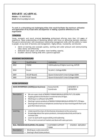 BHARTI AGARWAL
Mobile:+ 91 9699793230
Email: bhartisept@gmail.com
To work in a stimulating and challenging milieu that would facilitate the maximum utilization
and application of my broad skills and expertise in making a positive difference to the
organization
SYNOPSIS
Young, energetic and result oriented Marketing professional offering more than 1.5 years of
experience. Deep understanding of Marketing domain with focus on delivering business solutions;
Persuasive communicator with exceptional relationship management skills with the ability to relate
to people at any level of business and management; highly ethical, trustworthy and discreet.
 Adroit at learning new concepts quickly, working well under pressure and communicating
ideas clearly and effectively
 Dedicated team player and excellent team handling capacity.
 Excellent decision making skills with a positive approach
ACADEMIC BACKGROUND
Year Qualification Institution
2012 PGDM IILMAcademyof HigherLearning,JAIPUR
2010 B.com St.John’s CollegeAGRA
2007 XII(UP Board) QueenVictoriaGirl’sInterCollege AGRA
2005 X (UP Board) QueenVictoriaGirl’sInterCollege AGRA
WORK EXPERIENCE
ASHA ENTERPRISES (AGRA)(ownbusiness) Accountant&
Coordinate
01/6/2013 to
30/10/2014
Description  We are superstock of MUNSI PANNA MASALA UDYOG PVT.LTD.AGRA
 Supplygoodstodistributersinexternal areaof Agra.
 Workingon a software tally ERP9.
 Dealinginspicesproductsof MUNSI PANNA MASALA UDYOG PVT.LTDAgra.
 Dealingwithclientsontelephonicanddoface to face meetingwiththem and
give thembestservices.
Learning  Understandthe chainof distributionof productstothe consumer.
 Knowledgeaboutthe spices products, conceptproductivityandhow to
increase sale.
 Learn to workwithresponsibilityandleadership.
 The current scenarioof marketand deal with salespersons.
REAL FREEDOM DEVELOPERS LTD.(AGRA) CUSTOMER SUPPORT
TEAM
7/3/2013 -30/5/2013
Description • Workingas a salesexecutive
• Dealingin Real Estate product.
 