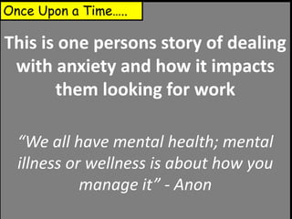 This is one persons story of dealing
with anxiety and how it impacts
them looking for work
“We all have mental health; mental
illness or wellness is about how you
manage it” - Anon
Once Upon a Time…..
 
