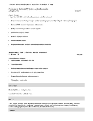 ***Nolan Real Estate purchased Providence in the Park in 2006
Providence in the Park (524 Units) / Archon Residential
Arlington, TX 2001-2007
Property Manager
• Supervised staff of 14 which included maintenance and office personnel
• Implemented new marketing strategies, resident retention program, monthly staff goals and recognition program
• Increased NOI, decreased expenses and delinquencies
• Budget preparation, payroll and accounts payable
• Maintained occupancy of 96%
• Reduced employee turnover
• Supervised rehab project
• Prepared training and presented to all southwest leasing consultants
Heights of City View (323 Units) / Archon Residential
Ft. Worth, TX 1998-2001
Assistant Manager / Manager
• Supervised and cross-trained staff of 6
• Maintained budget
• Designed marketing materials for a new construction property
• Created weekly marketing surveys for area competition
• Prepared monthly financial and owner reports
• Managed new construction
EDUCATION
Martin High School - Arlington, Texas
Texas Tech University - Lubbock, Texas
SKILLS
AMSI, Onesite, Yieldstar, Yardi, Blue-Moon, Gracehill, Tenant Tracker, Microsoft Windows, Microsoft Office, Microsoft
Outlook, Print Shop, Clip Art, Marketing, Training, Property Rehabs and New Construction, Company Due Diligence,
Vaultware, Shopping Competitors, Vendor Relations, Social Media Marketing
AWARDS
 